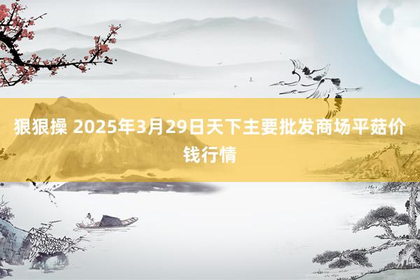 狠狠操 2025年3月29日天下主要批发商场平菇价钱行情