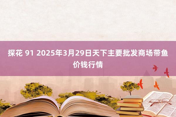 探花 91 2025年3月29日天下主要批发商场带鱼价钱行情