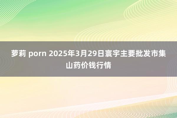 萝莉 porn 2025年3月29日寰宇主要批发市集山药价钱行情