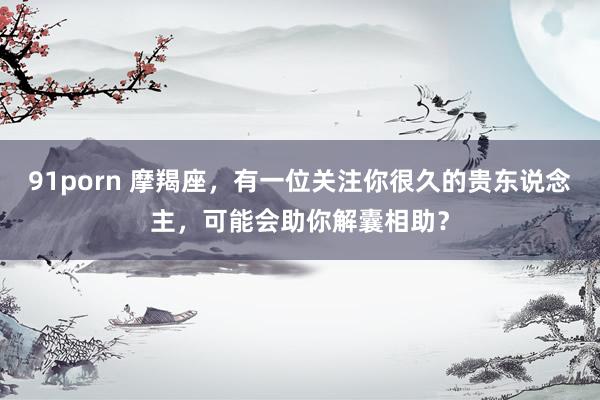 91porn 摩羯座，有一位关注你很久的贵东说念主，可能会助你解囊相助？