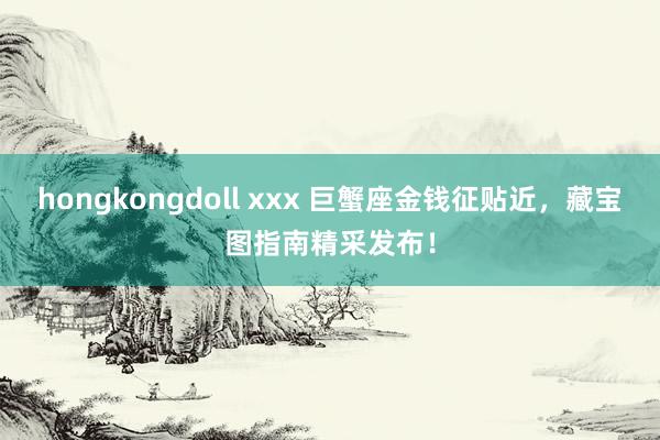 hongkongdoll xxx 巨蟹座金钱征贴近，藏宝图指南精采发布！
