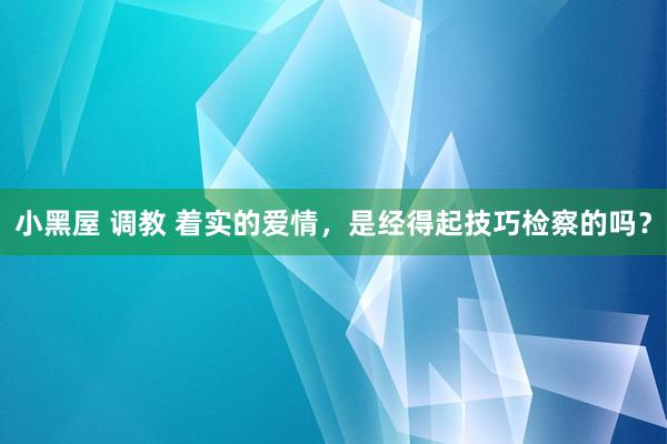 小黑屋 调教 着实的爱情，是经得起技巧检察的吗？