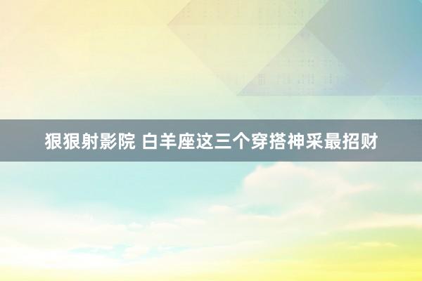 狠狠射影院 白羊座这三个穿搭神采最招财