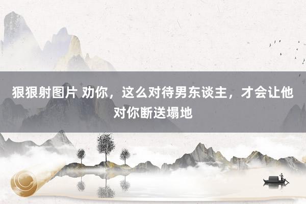 狠狠射图片 劝你，这么对待男东谈主，才会让他对你断送塌地