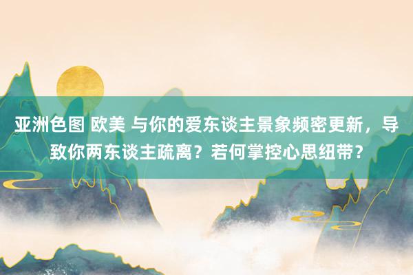 亚洲色图 欧美 与你的爱东谈主景象频密更新，导致你两东谈主疏离？若何掌控心思纽带？