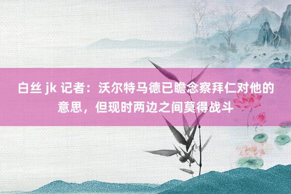 白丝 jk 记者：沃尔特马德已瞻念察拜仁对他的意思，但现时两边之间莫得战斗