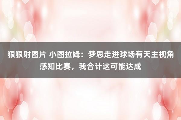 狠狠射图片 小图拉姆：梦思走进球场有天主视角感知比赛，我合计这可能达成