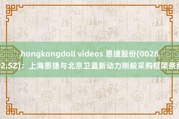 hongkongdoll videos 恩捷股份(002812.SZ)：上海恩捷与北京卫蓝新动力刚毅采购框架条约