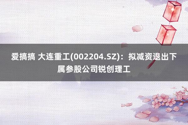 爱搞搞 大连重工(002204.SZ)：拟减资退出下属参股公司锐创理工