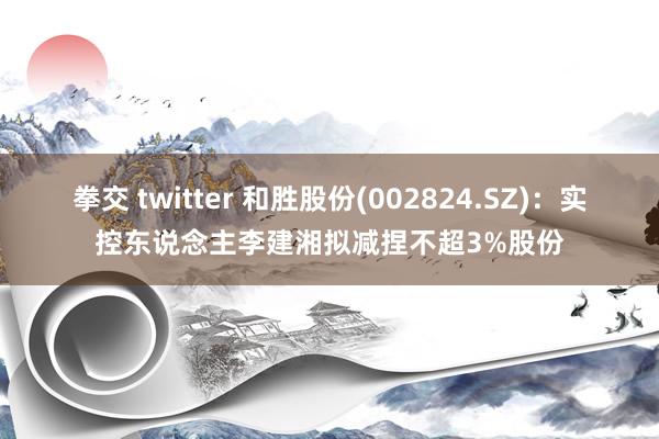 拳交 twitter 和胜股份(002824.SZ)：实控东说念主李建湘拟减捏不超3%股份