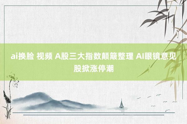 ai换脸 视频 A股三大指数颠簸整理 AI眼镜意见股掀涨停潮