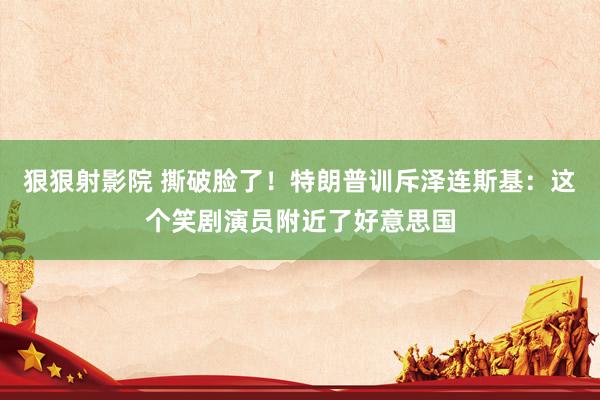 狠狠射影院 撕破脸了！特朗普训斥泽连斯基：这个笑剧演员附近了好意思国