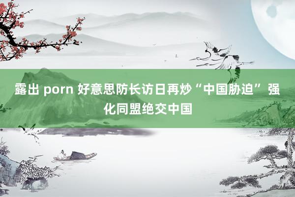 露出 porn 好意思防长访日再炒“中国胁迫” 强化同盟绝交中国