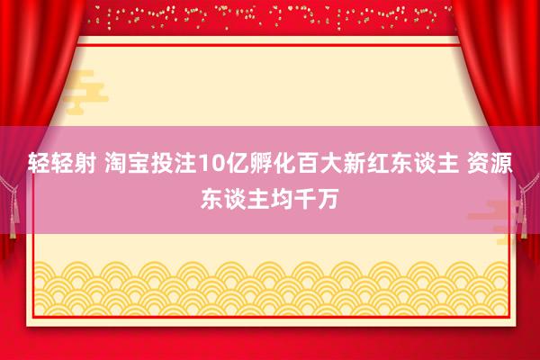 轻轻射 淘宝投注10亿孵化百大新红东谈主 资源东谈主均千万