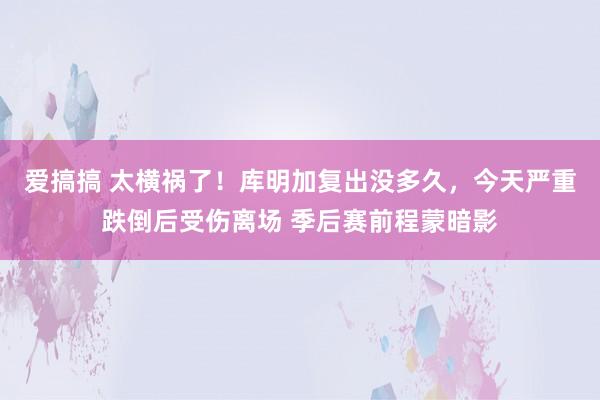 爱搞搞 太横祸了！库明加复出没多久，今天严重跌倒后受伤离场 季后赛前程蒙暗影