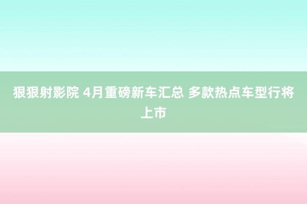 狠狠射影院 4月重磅新车汇总 多款热点车型行将上市