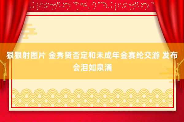 狠狠射图片 金秀贤否定和未成年金赛纶交游 发布会泪如泉涌