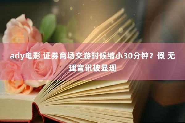 ady电影 证券商场交游时候缩小30分钟？假 无理音讯被显现
