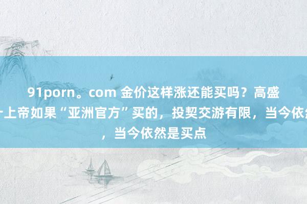 91porn。com 金价这样涨还能买吗？高盛：昔日十上帝如果“亚洲官方”买的，投契交游有限，当今依然是买点