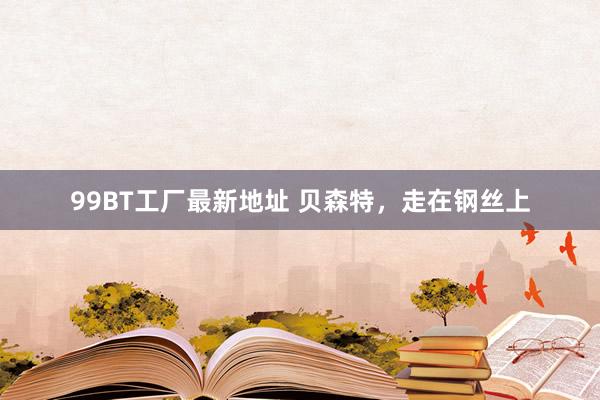 99BT工厂最新地址 贝森特，走在钢丝上