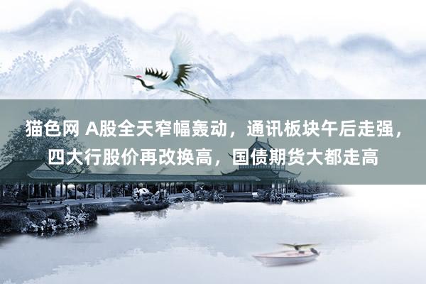 猫色网 A股全天窄幅轰动，通讯板块午后走强，四大行股价再改换高，国债期货大都走高