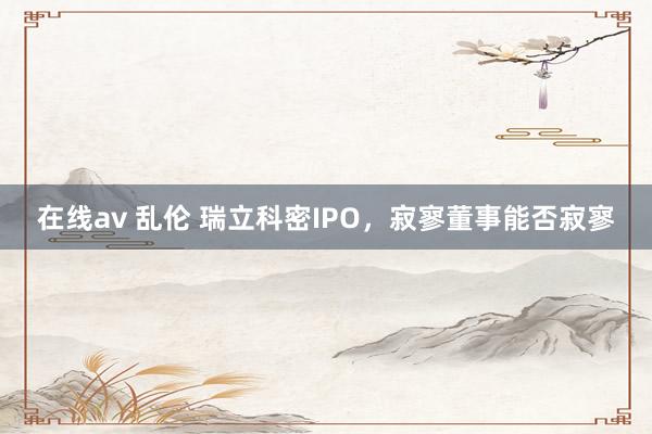 在线av 乱伦 瑞立科密IPO，寂寥董事能否寂寥