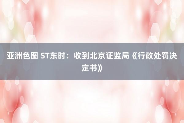 亚洲色图 ST东时：收到北京证监局《行政处罚决定书》