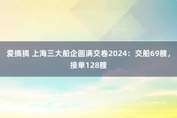 爱搞搞 上海三大船企圆满交卷2024：交船69艘，接单128艘