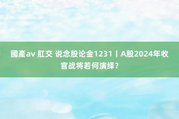 國產av 肛交 说念股论金1231丨A股2024年收官战将若何演绎？