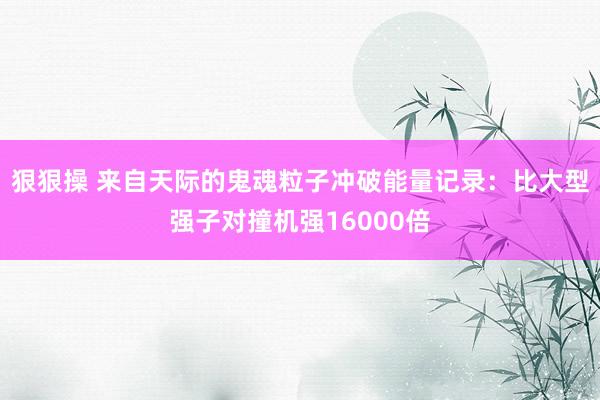 狠狠操 来自天际的鬼魂粒子冲破能量记录：比大型强子对撞机强16000倍