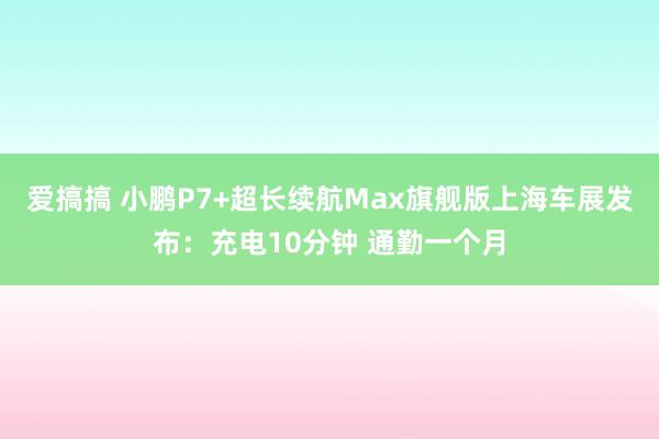 爱搞搞 小鹏P7+超长续航Max旗舰版上海车展发布：充电10分钟 通勤一个月