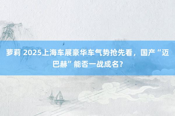 萝莉 2025上海车展豪华车气势抢先看，国产“迈巴赫”能否一战成名？