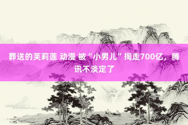 葬送的芙莉莲 动漫 被“小男儿”掏走700亿，腾讯不淡定了