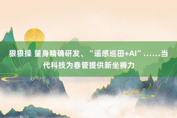 狠狠操 量身精确研发、“遥感巡田+AI”……当代科技为春管提供新坐褥力