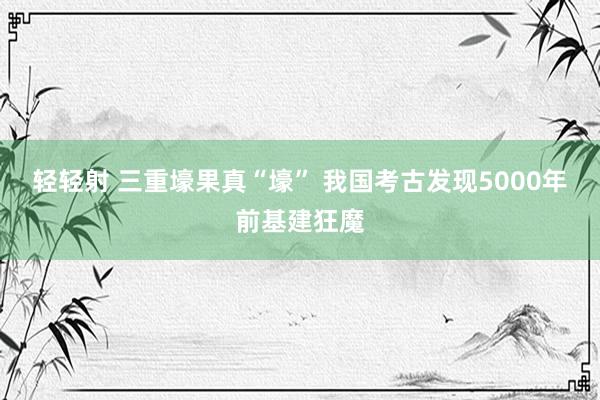 轻轻射 三重壕果真“壕” 我国考古发现5000年前基建狂魔
