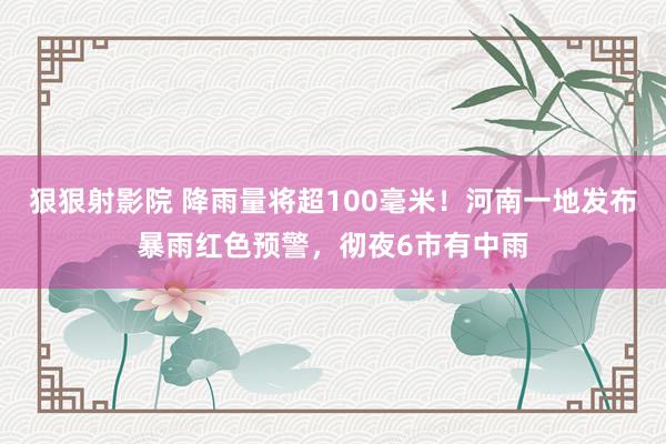 狠狠射影院 降雨量将超100毫米！河南一地发布暴雨红色预警，彻夜6市有中雨