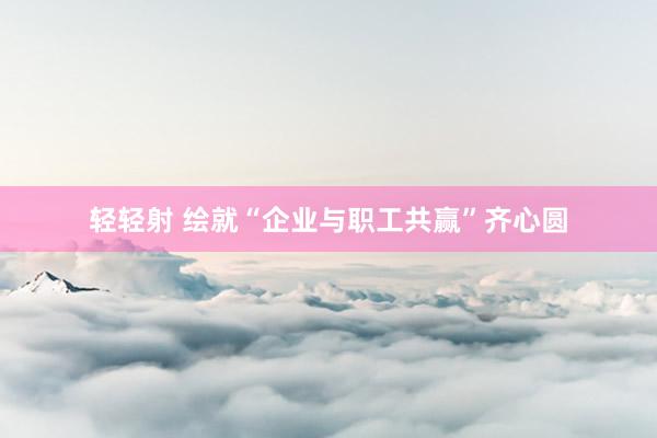 轻轻射 绘就“企业与职工共赢”齐心圆