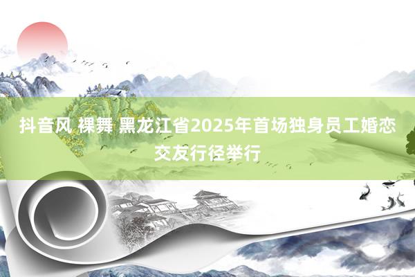 抖音风 裸舞 黑龙江省2025年首场独身员工婚恋交友行径举行