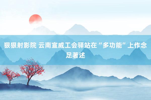 狠狠射影院 云南宣威工会驿站在“多功能”上作念足著述