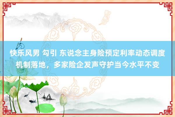 快乐风男 勾引 东说念主身险预定利率动态调度机制落地，多家险企发声守护当今水平不变