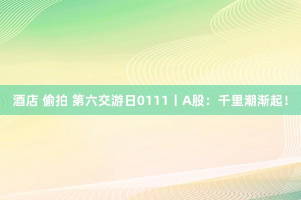 酒店 偷拍 第六交游日0111丨A股:千里潮渐起!