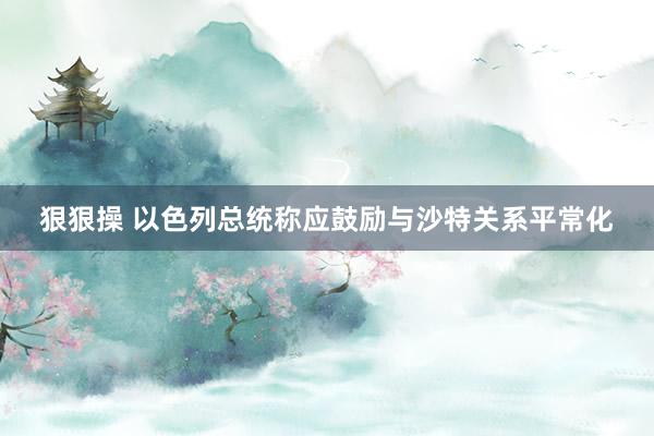 狠狠操 以色列总统称应鼓励与沙特关系平常化