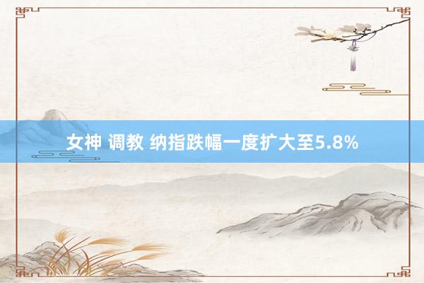 女神 调教 纳指跌幅一度扩大至5.8%