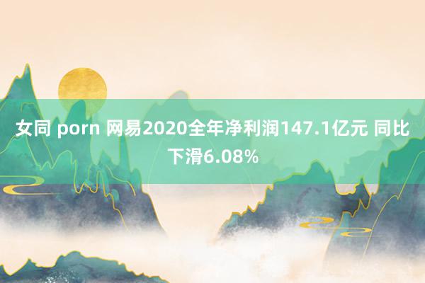 女同 porn 网易2020全年净利润147.1亿元 同比下滑6.08%