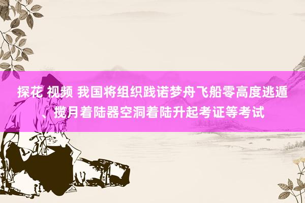 探花 视频 我国将组织践诺梦舟飞船零高度逃遁、揽月着陆器空洞着陆升起考证等考试