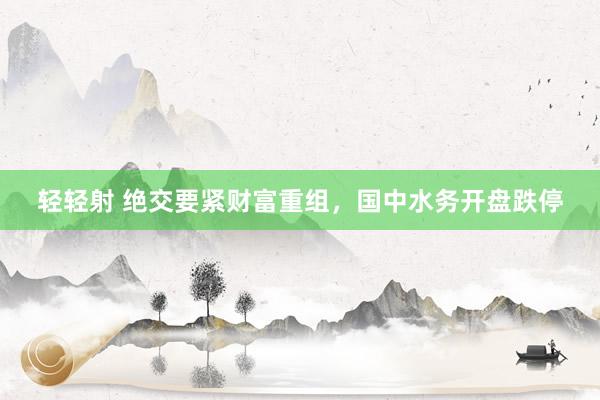 轻轻射 绝交要紧财富重组，国中水务开盘跌停