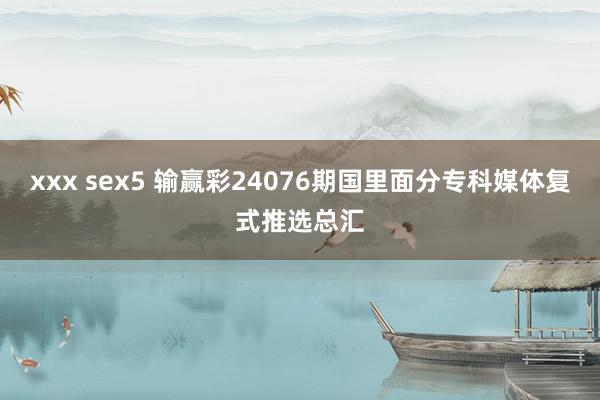 xxx sex5 输赢彩24076期国里面分专科媒体复式推选总汇