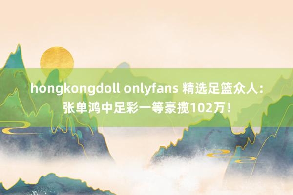 hongkongdoll onlyfans 精选足篮众人：张单鸿中足彩一等豪揽102万！