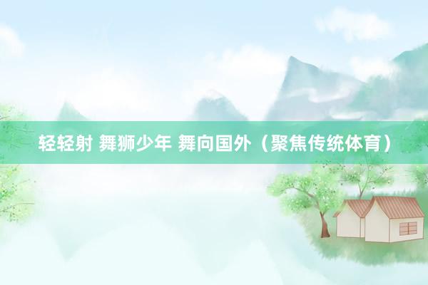 轻轻射 舞狮少年 舞向国外（聚焦传统体育）