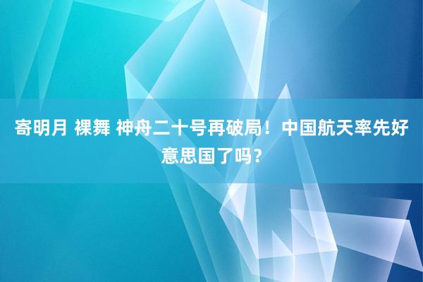 寄明月 裸舞 神舟二十号再破局！中国航天率先好意思国了吗？